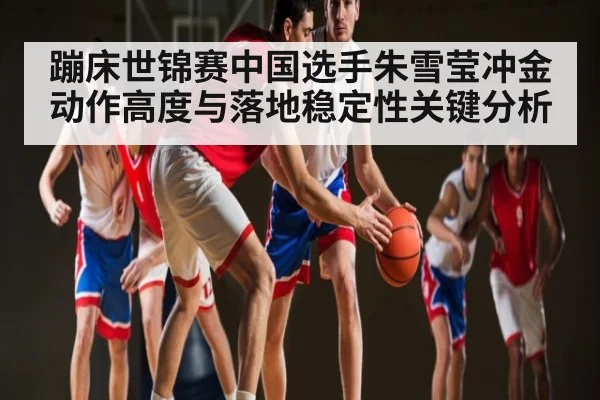蹦床世锦赛中国选手朱雪莹冲金动作高度与落地稳定性关键分析 - TianBo Sports